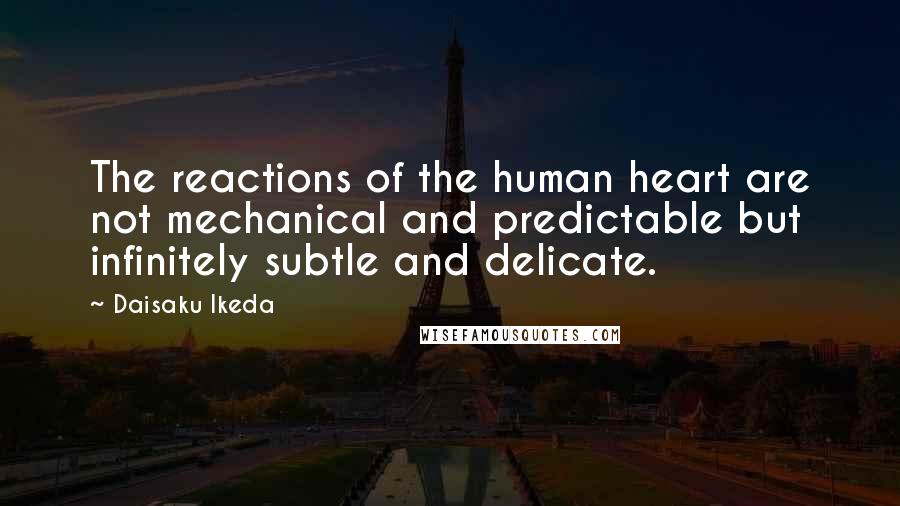 Daisaku Ikeda Quotes: The reactions of the human heart are not mechanical and predictable but infinitely subtle and delicate.