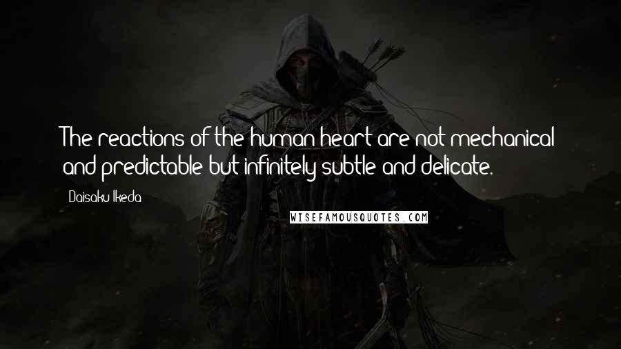 Daisaku Ikeda Quotes: The reactions of the human heart are not mechanical and predictable but infinitely subtle and delicate.