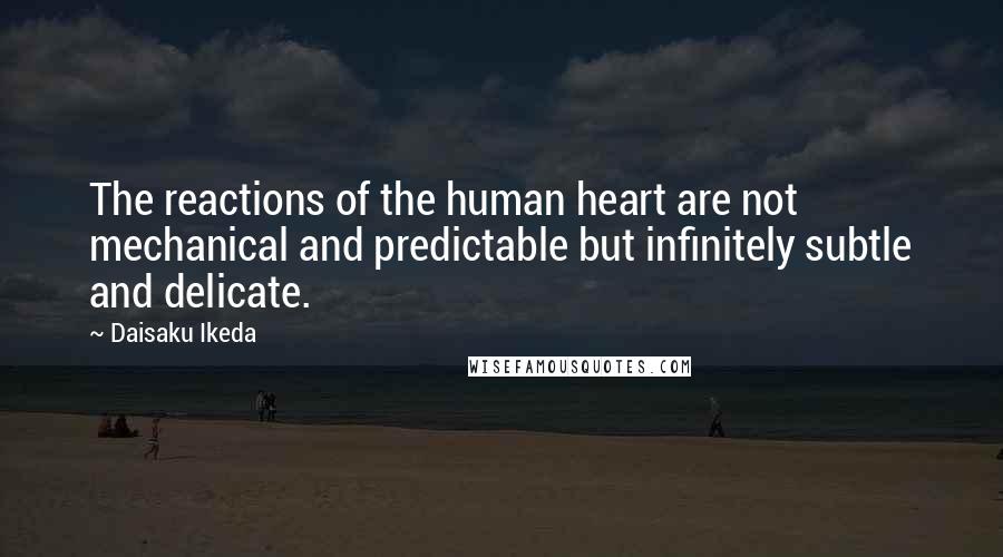 Daisaku Ikeda Quotes: The reactions of the human heart are not mechanical and predictable but infinitely subtle and delicate.