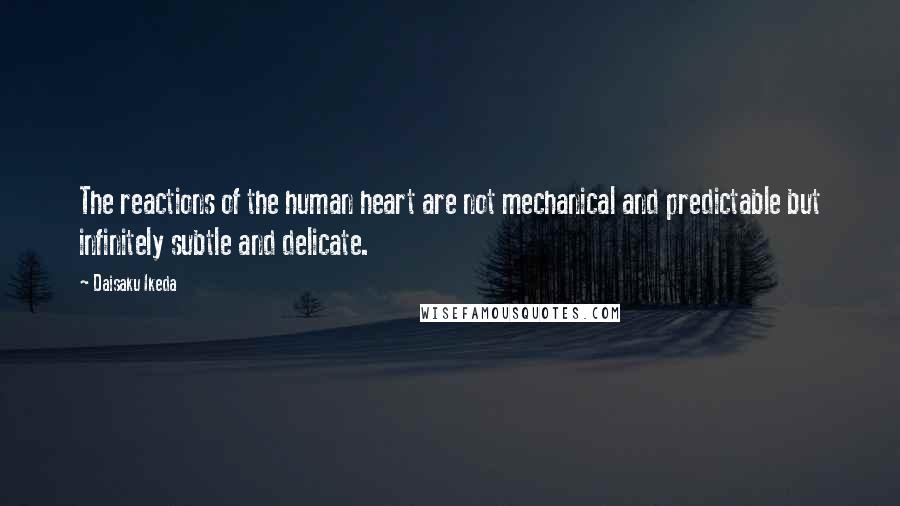 Daisaku Ikeda Quotes: The reactions of the human heart are not mechanical and predictable but infinitely subtle and delicate.