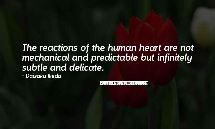 Daisaku Ikeda Quotes: The reactions of the human heart are not mechanical and predictable but infinitely subtle and delicate.