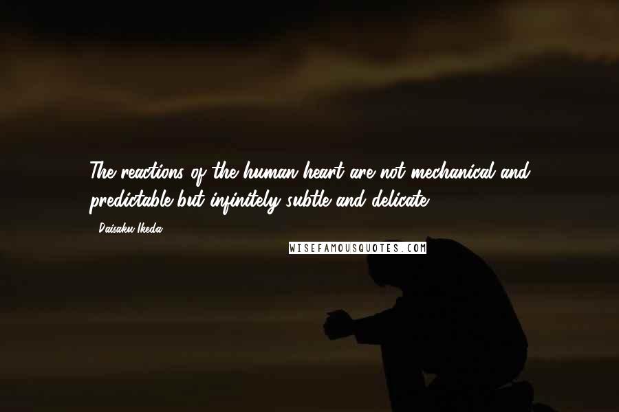 Daisaku Ikeda Quotes: The reactions of the human heart are not mechanical and predictable but infinitely subtle and delicate.