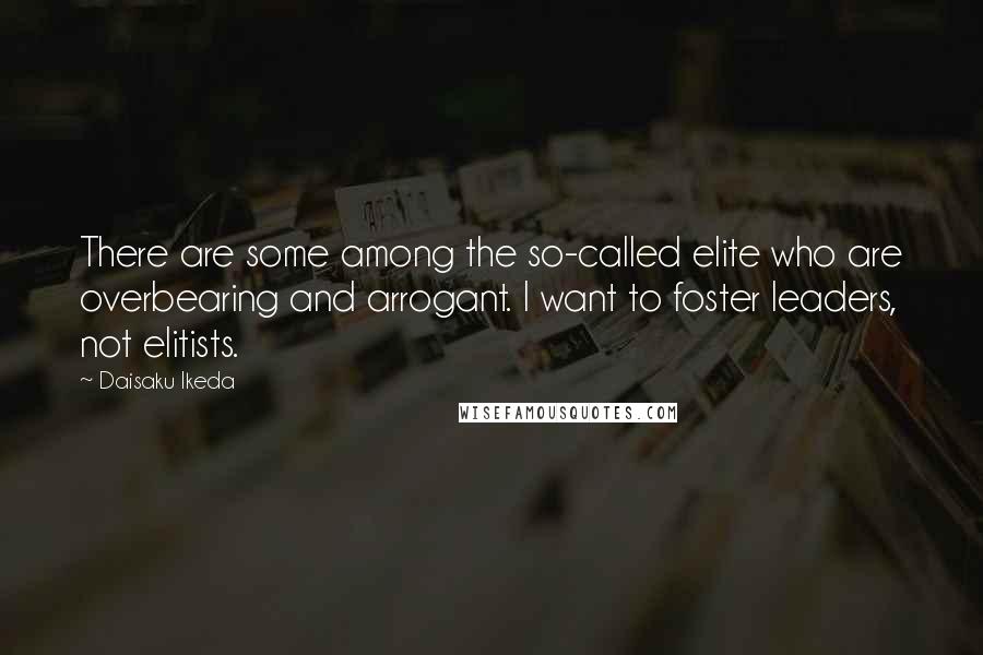Daisaku Ikeda Quotes: There are some among the so-called elite who are overbearing and arrogant. I want to foster leaders, not elitists.