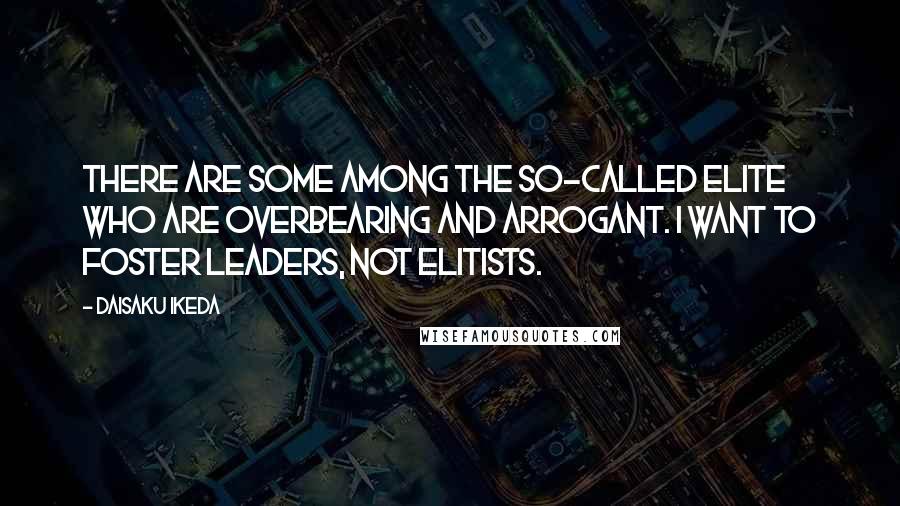 Daisaku Ikeda Quotes: There are some among the so-called elite who are overbearing and arrogant. I want to foster leaders, not elitists.