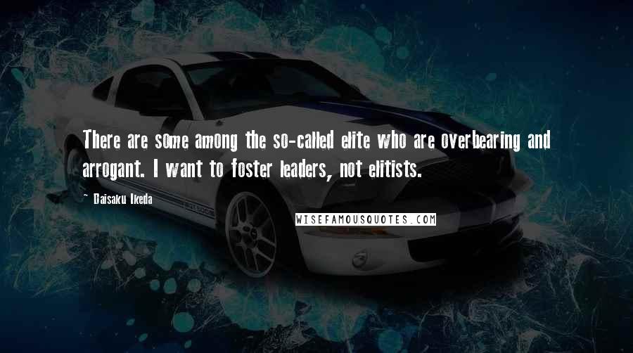 Daisaku Ikeda Quotes: There are some among the so-called elite who are overbearing and arrogant. I want to foster leaders, not elitists.
