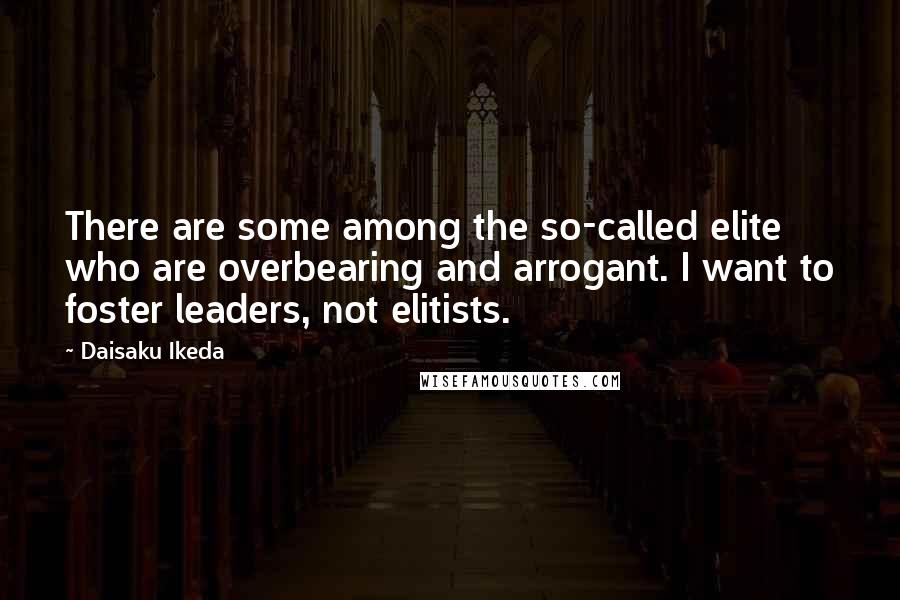 Daisaku Ikeda Quotes: There are some among the so-called elite who are overbearing and arrogant. I want to foster leaders, not elitists.