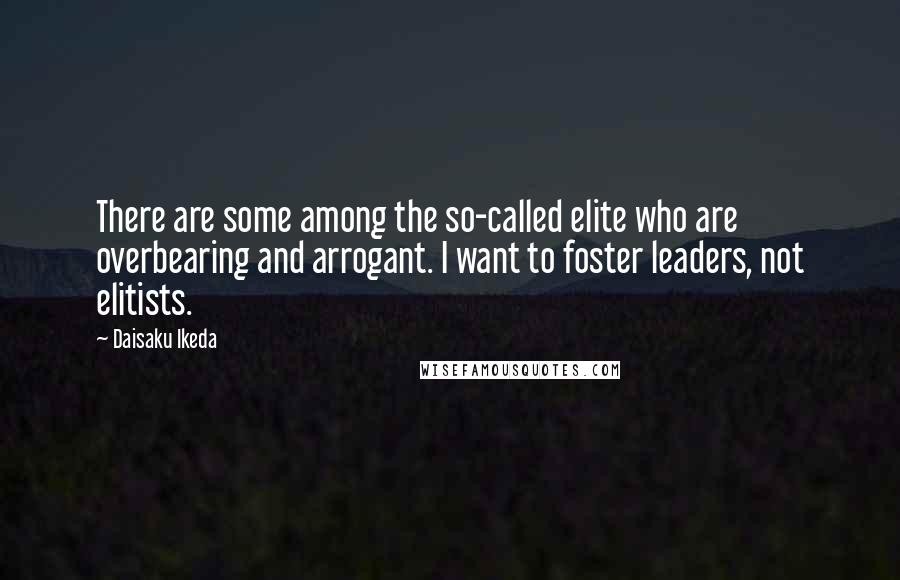 Daisaku Ikeda Quotes: There are some among the so-called elite who are overbearing and arrogant. I want to foster leaders, not elitists.
