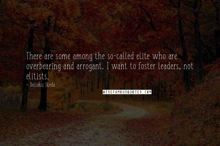 Daisaku Ikeda Quotes: There are some among the so-called elite who are overbearing and arrogant. I want to foster leaders, not elitists.