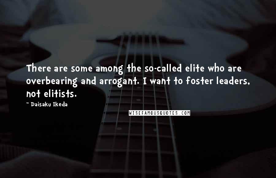 Daisaku Ikeda Quotes: There are some among the so-called elite who are overbearing and arrogant. I want to foster leaders, not elitists.