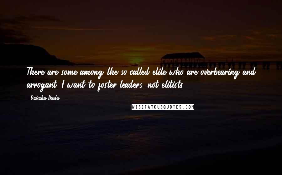 Daisaku Ikeda Quotes: There are some among the so-called elite who are overbearing and arrogant. I want to foster leaders, not elitists.