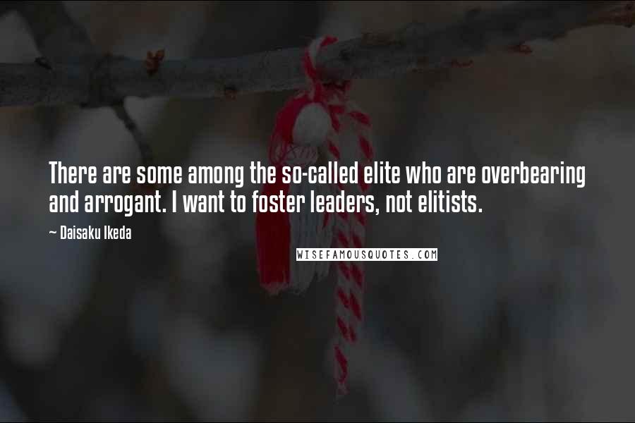 Daisaku Ikeda Quotes: There are some among the so-called elite who are overbearing and arrogant. I want to foster leaders, not elitists.