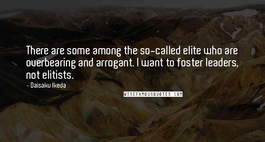 Daisaku Ikeda Quotes: There are some among the so-called elite who are overbearing and arrogant. I want to foster leaders, not elitists.