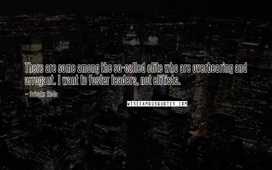 Daisaku Ikeda Quotes: There are some among the so-called elite who are overbearing and arrogant. I want to foster leaders, not elitists.