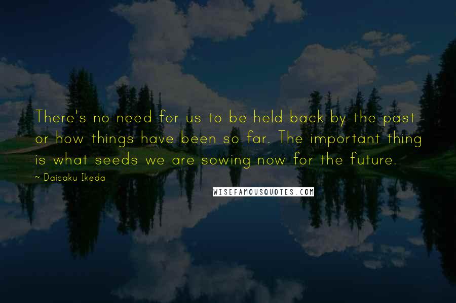 Daisaku Ikeda Quotes: There's no need for us to be held back by the past or how things have been so far. The important thing is what seeds we are sowing now for the future.