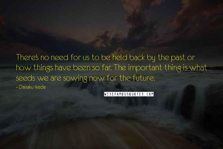 Daisaku Ikeda Quotes: There's no need for us to be held back by the past or how things have been so far. The important thing is what seeds we are sowing now for the future.