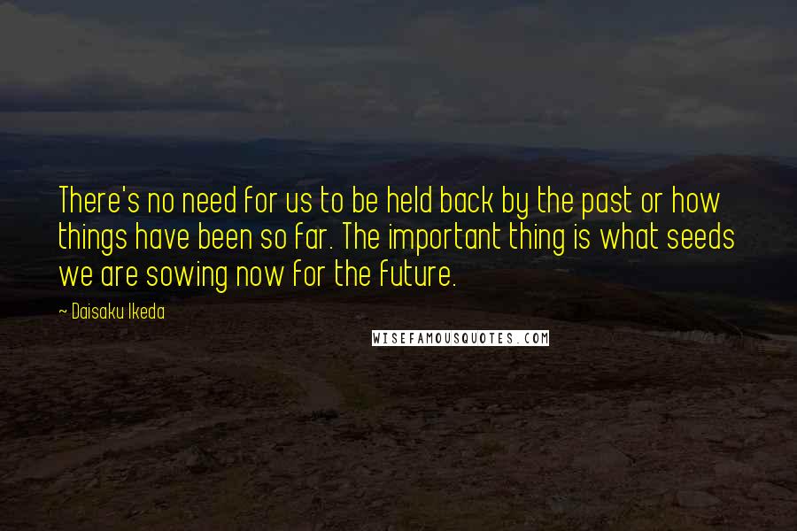 Daisaku Ikeda Quotes: There's no need for us to be held back by the past or how things have been so far. The important thing is what seeds we are sowing now for the future.