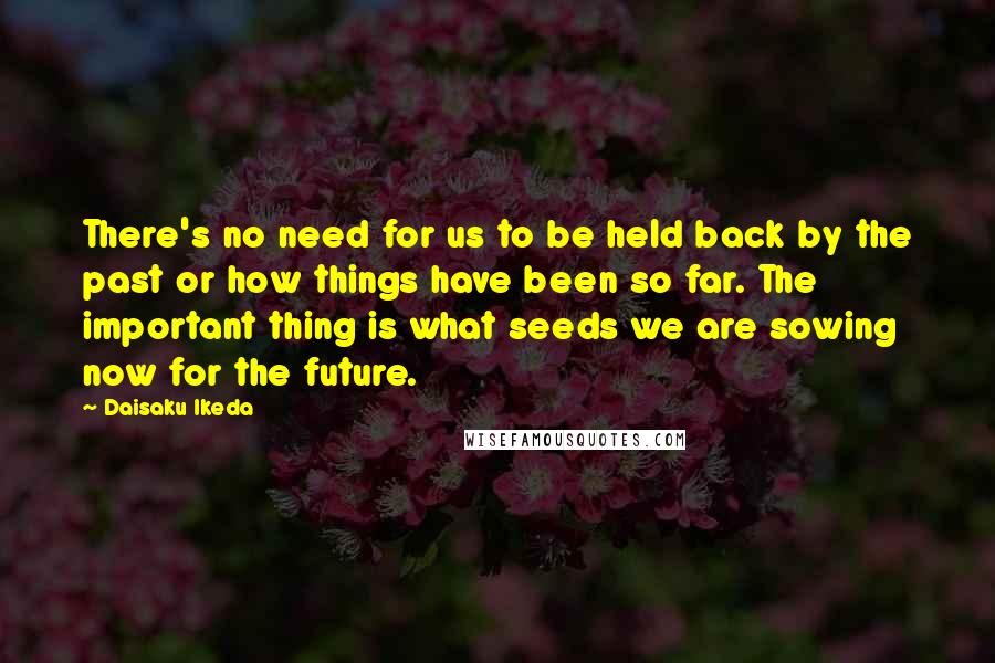 Daisaku Ikeda Quotes: There's no need for us to be held back by the past or how things have been so far. The important thing is what seeds we are sowing now for the future.