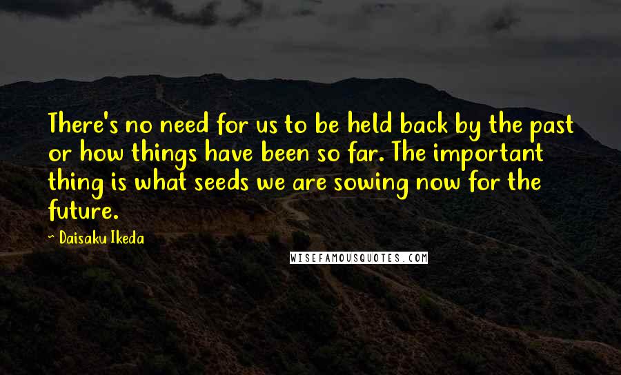 Daisaku Ikeda Quotes: There's no need for us to be held back by the past or how things have been so far. The important thing is what seeds we are sowing now for the future.