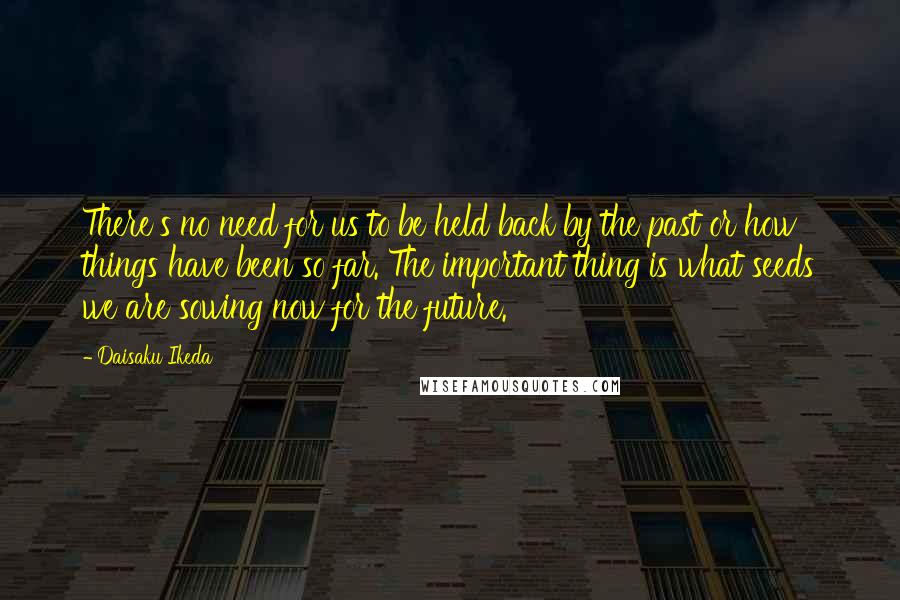 Daisaku Ikeda Quotes: There's no need for us to be held back by the past or how things have been so far. The important thing is what seeds we are sowing now for the future.