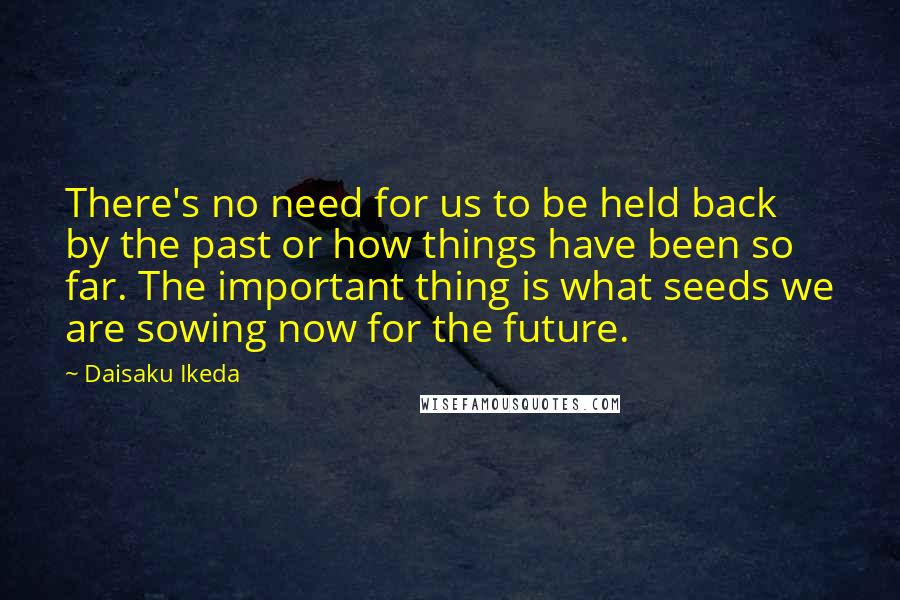 Daisaku Ikeda Quotes: There's no need for us to be held back by the past or how things have been so far. The important thing is what seeds we are sowing now for the future.