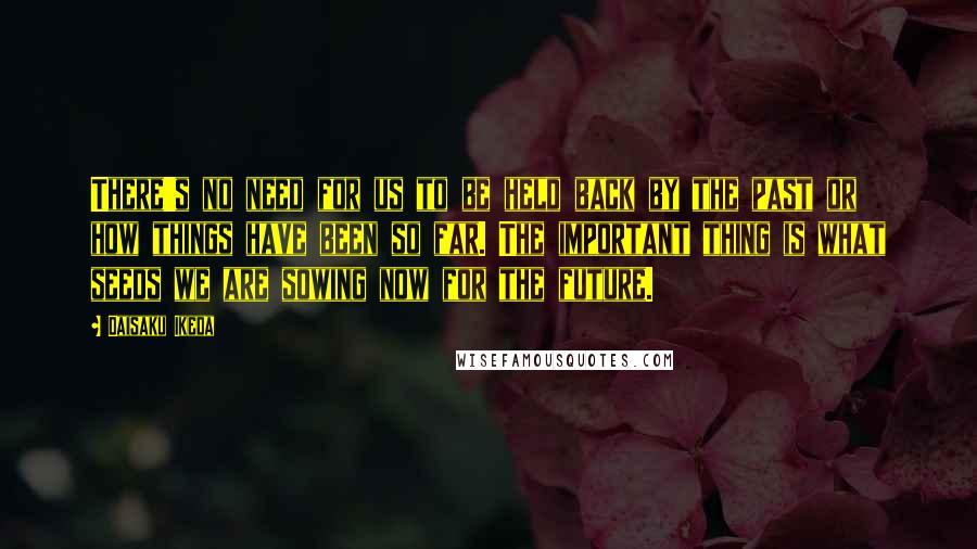Daisaku Ikeda Quotes: There's no need for us to be held back by the past or how things have been so far. The important thing is what seeds we are sowing now for the future.