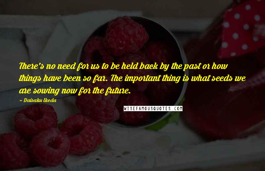 Daisaku Ikeda Quotes: There's no need for us to be held back by the past or how things have been so far. The important thing is what seeds we are sowing now for the future.