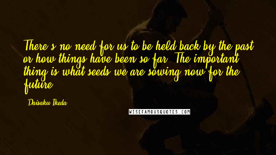 Daisaku Ikeda Quotes: There's no need for us to be held back by the past or how things have been so far. The important thing is what seeds we are sowing now for the future.