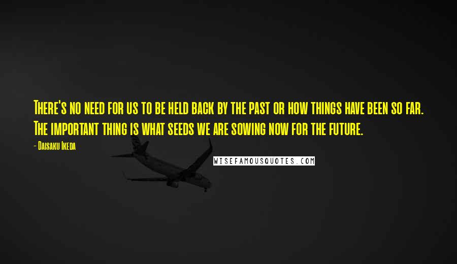 Daisaku Ikeda Quotes: There's no need for us to be held back by the past or how things have been so far. The important thing is what seeds we are sowing now for the future.