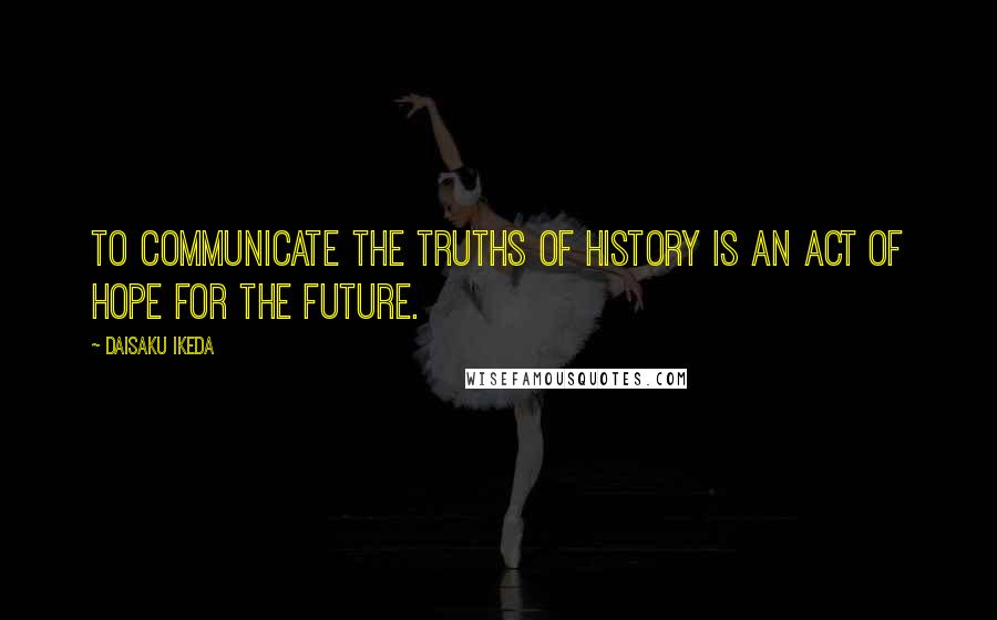 Daisaku Ikeda Quotes: To communicate the truths of history is an act of hope for the future.