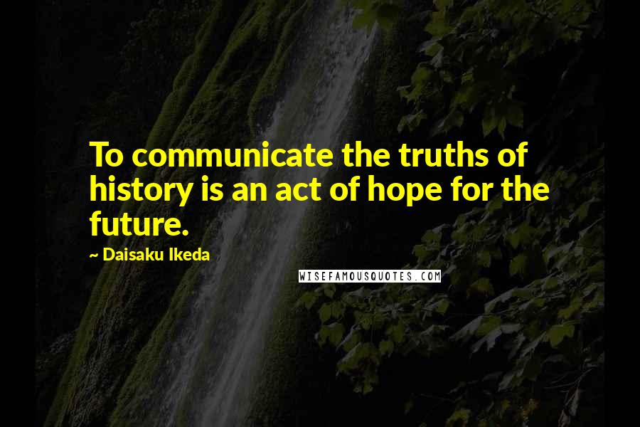 Daisaku Ikeda Quotes: To communicate the truths of history is an act of hope for the future.