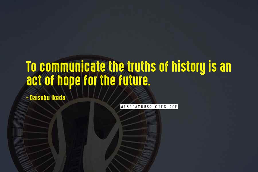 Daisaku Ikeda Quotes: To communicate the truths of history is an act of hope for the future.