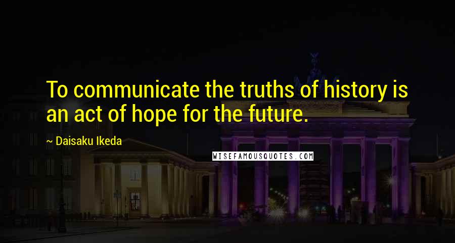 Daisaku Ikeda Quotes: To communicate the truths of history is an act of hope for the future.