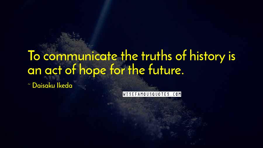 Daisaku Ikeda Quotes: To communicate the truths of history is an act of hope for the future.