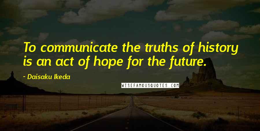 Daisaku Ikeda Quotes: To communicate the truths of history is an act of hope for the future.