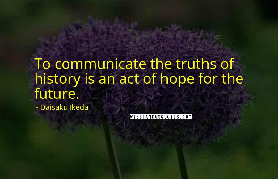 Daisaku Ikeda Quotes: To communicate the truths of history is an act of hope for the future.