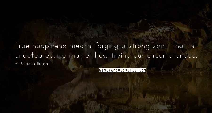 Daisaku Ikeda Quotes: True happiness means forging a strong spirit that is undefeated, no matter how trying our circumstances.