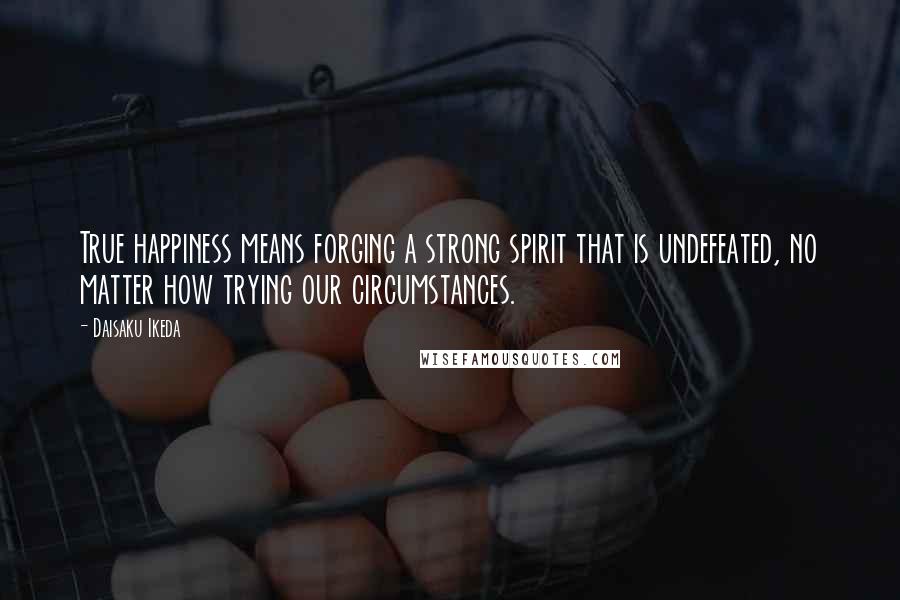 Daisaku Ikeda Quotes: True happiness means forging a strong spirit that is undefeated, no matter how trying our circumstances.