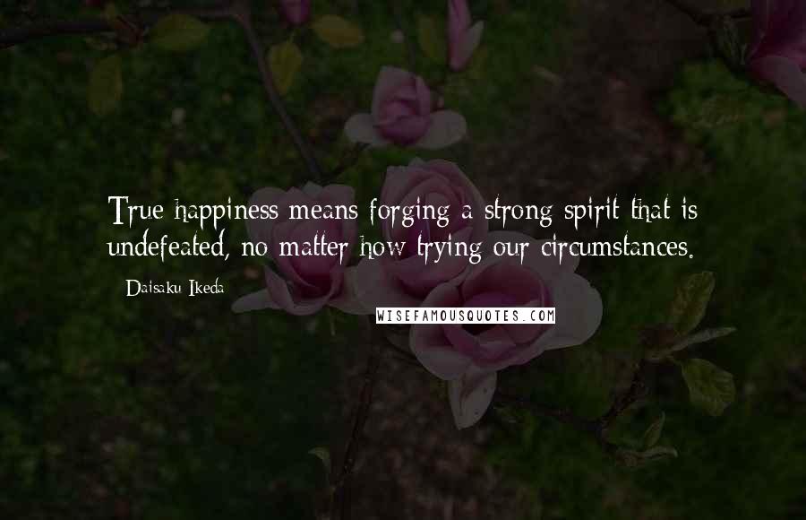Daisaku Ikeda Quotes: True happiness means forging a strong spirit that is undefeated, no matter how trying our circumstances.