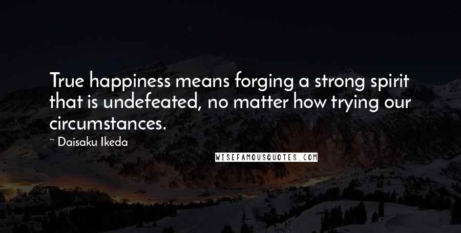 Daisaku Ikeda Quotes: True happiness means forging a strong spirit that is undefeated, no matter how trying our circumstances.
