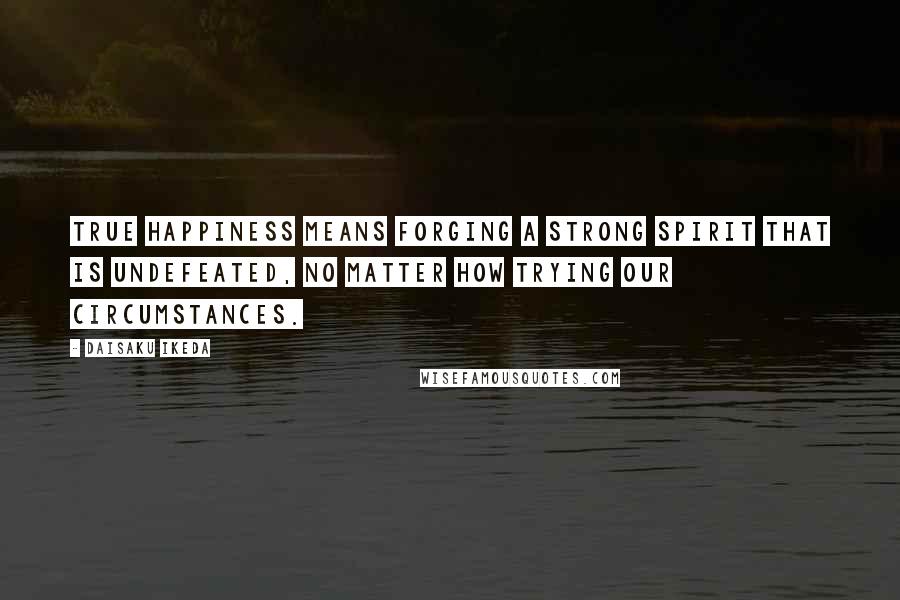 Daisaku Ikeda Quotes: True happiness means forging a strong spirit that is undefeated, no matter how trying our circumstances.