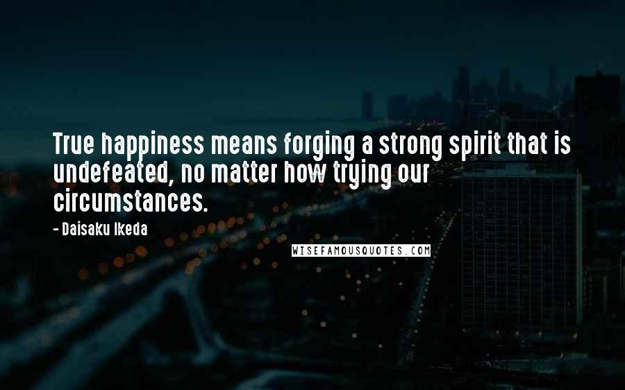 Daisaku Ikeda Quotes: True happiness means forging a strong spirit that is undefeated, no matter how trying our circumstances.