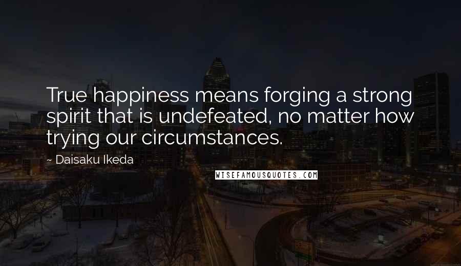 Daisaku Ikeda Quotes: True happiness means forging a strong spirit that is undefeated, no matter how trying our circumstances.