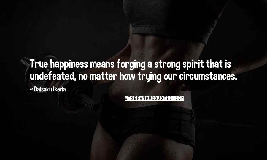 Daisaku Ikeda Quotes: True happiness means forging a strong spirit that is undefeated, no matter how trying our circumstances.