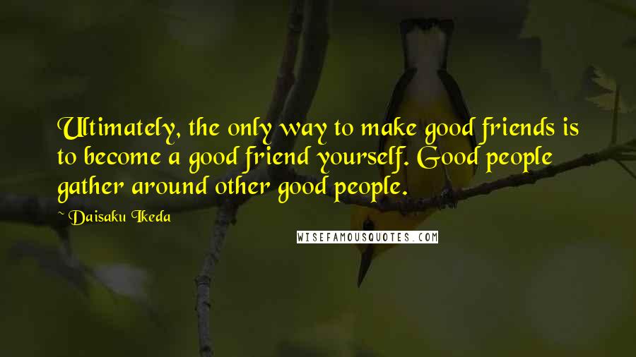 Daisaku Ikeda Quotes: Ultimately, the only way to make good friends is to become a good friend yourself. Good people gather around other good people.