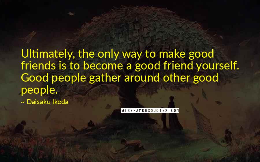 Daisaku Ikeda Quotes: Ultimately, the only way to make good friends is to become a good friend yourself. Good people gather around other good people.