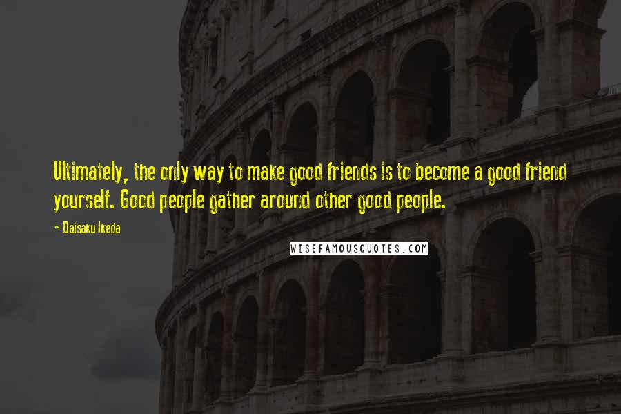 Daisaku Ikeda Quotes: Ultimately, the only way to make good friends is to become a good friend yourself. Good people gather around other good people.