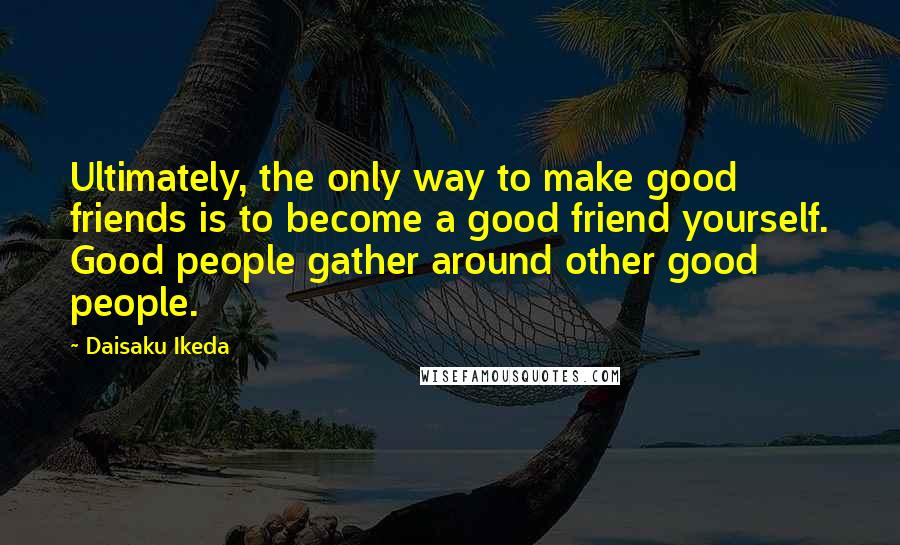 Daisaku Ikeda Quotes: Ultimately, the only way to make good friends is to become a good friend yourself. Good people gather around other good people.