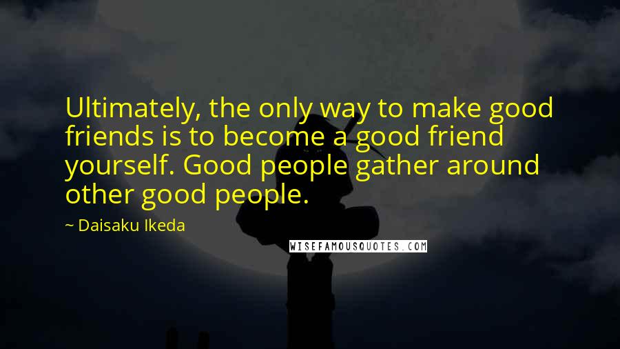 Daisaku Ikeda Quotes: Ultimately, the only way to make good friends is to become a good friend yourself. Good people gather around other good people.