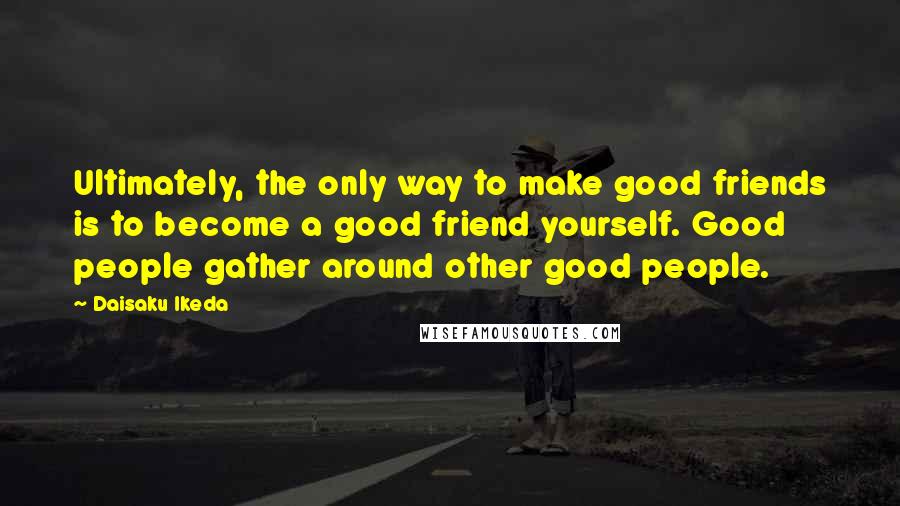 Daisaku Ikeda Quotes: Ultimately, the only way to make good friends is to become a good friend yourself. Good people gather around other good people.