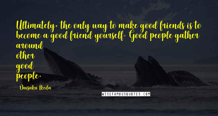 Daisaku Ikeda Quotes: Ultimately, the only way to make good friends is to become a good friend yourself. Good people gather around other good people.